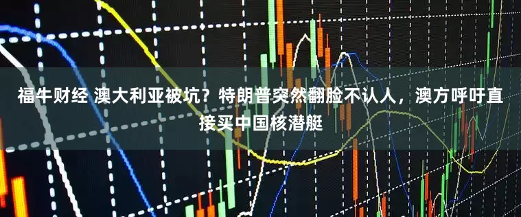 福牛财经 澳大利亚被坑？特朗普突然翻脸不认人，澳方呼吁直接买中国核潜艇