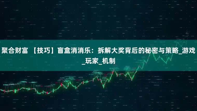 聚合财富 【技巧】盲盒消消乐：拆解大奖背后的秘密与策略_游戏_玩家_机制