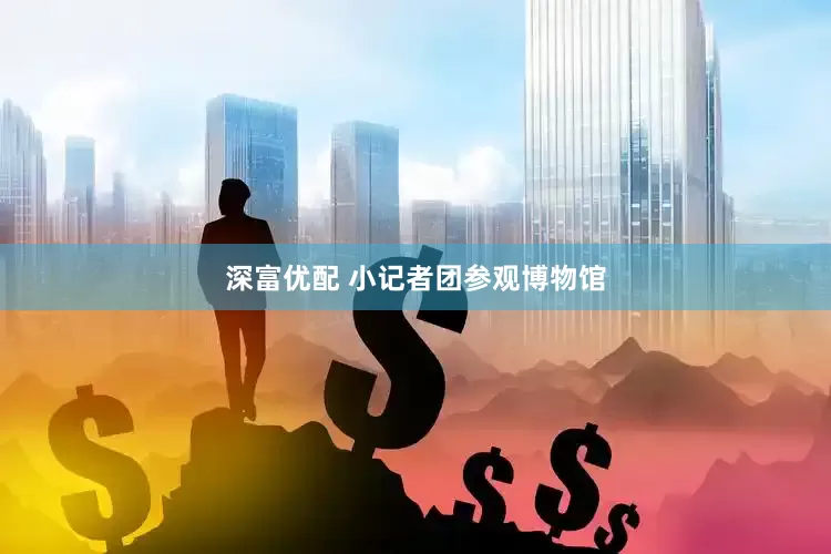 深富优配 小记者团参观博物馆