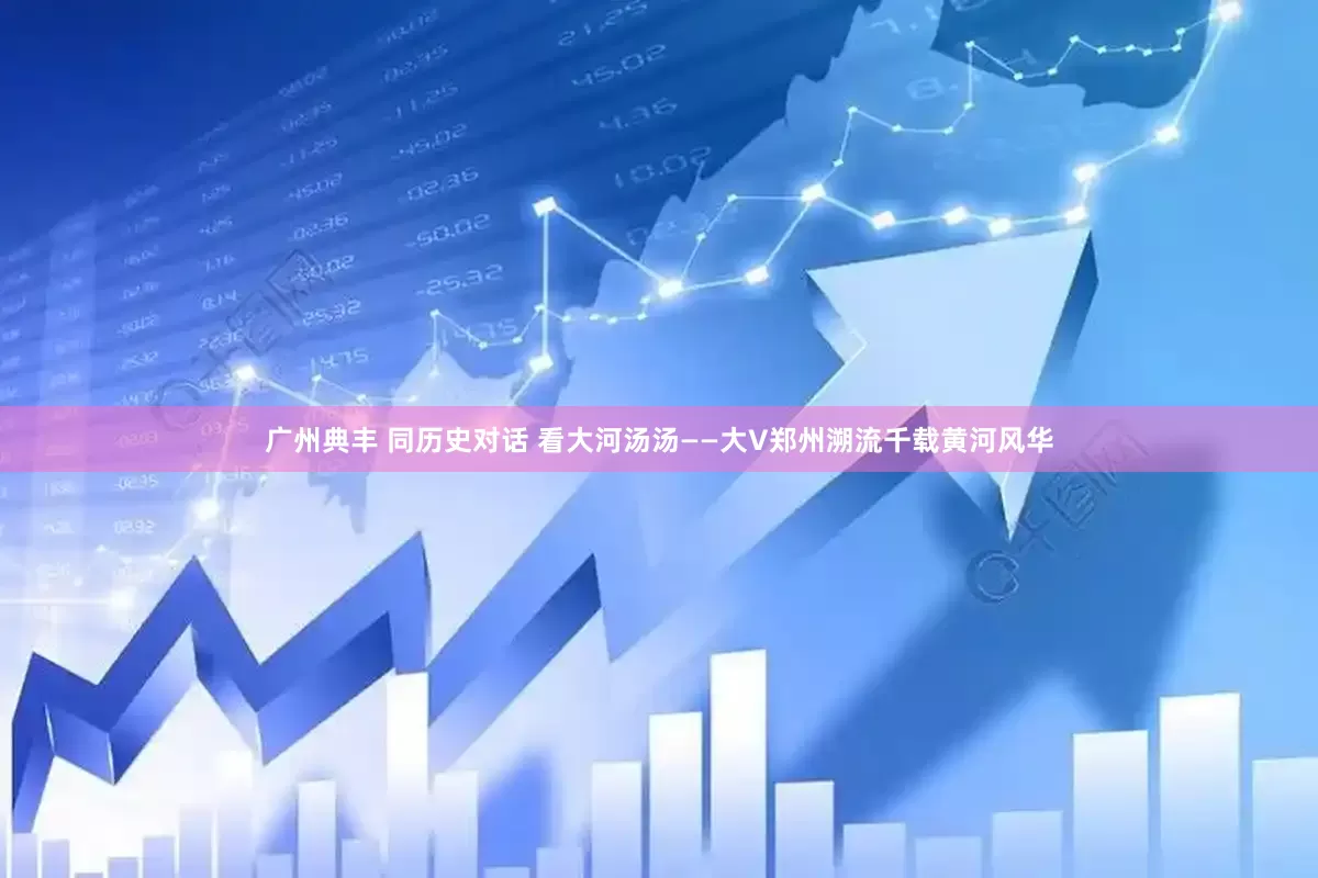 广州典丰 同历史对话 看大河汤汤——大V郑州溯流千载黄河风华