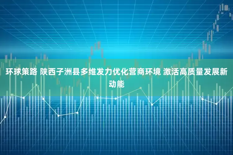 环球策路 陕西子洲县多维发力优化营商环境 激活高质量发展新动能
