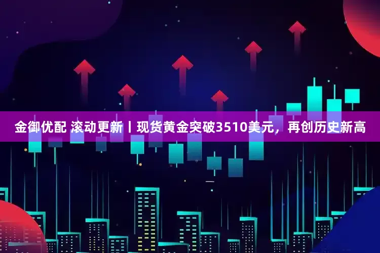 金御优配 滚动更新丨现货黄金突破3510美元，再创历史新高
