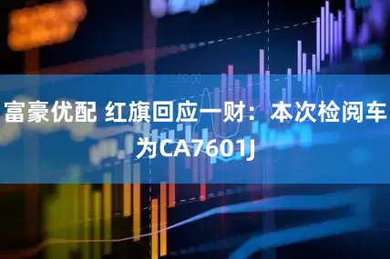 富豪优配 红旗回应一财：本次检阅车为CA7601J