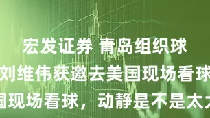 宏发证券 青岛组织球迷观战，刘维伟获邀去美国现场看球，动静是不是太大了