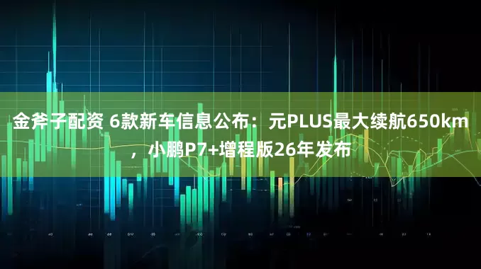金斧子配资 6款新车信息公布：元PLUS最大续航650km，小鹏P7+增程版26年发布