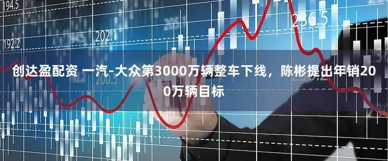创达盈配资 一汽-大众第3000万辆整车下线，陈彬提出年销200万辆目标