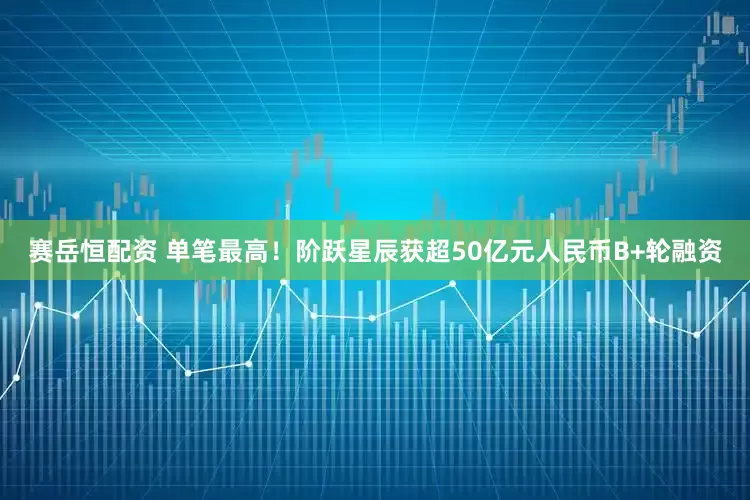 赛岳恒配资 单笔最高！阶跃星辰获超50亿元人民币B+轮融资