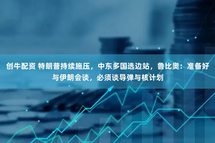 创牛配资 特朗普持续施压，中东多国选边站，鲁比奥：准备好与伊朗会谈，必须谈导弹与核计划