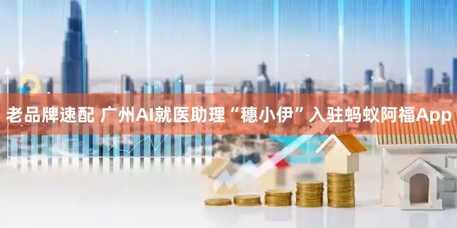 老品牌速配 广州AI就医助理“穗小伊”入驻蚂蚁阿福App